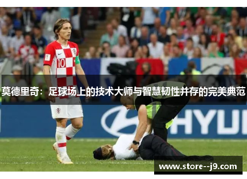 莫德里奇：足球场上的技术大师与智慧韧性并存的完美典范
