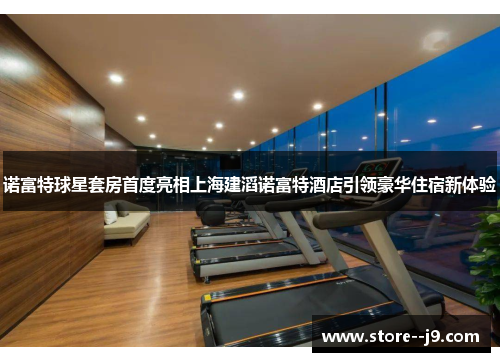 诺富特球星套房首度亮相上海建滔诺富特酒店引领豪华住宿新体验