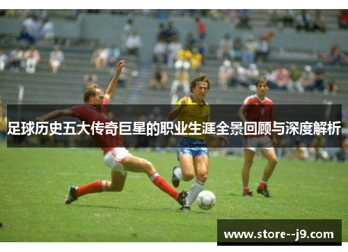 足球历史五大传奇巨星的职业生涯全景回顾与深度解析 足球历史五大传奇巨星的职业生涯全景回顾与深度解析