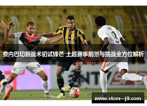 费内巴切新战术初试锋芒 土超赛季前景与挑战全方位解析 费内巴切新战术初试锋芒 土超赛季前景与挑战全方位解析