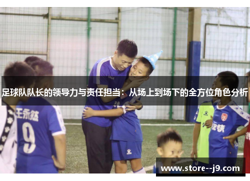 足球队队长的领导力与责任担当:从场上到场下的全方位角色分析 足球队队长的领导力与责任担当:从场上到场下的全方位角色分析