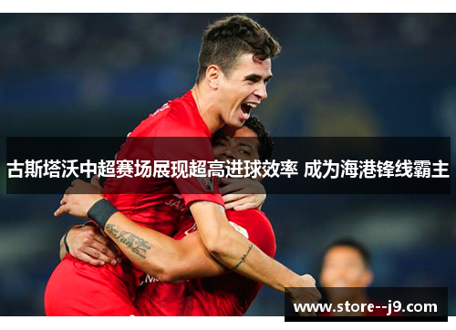 古斯塔沃中超赛场展现超高进球效率 成为海港锋线霸主 古斯塔沃中超赛场展现超高进球效率 成为海港锋线霸主