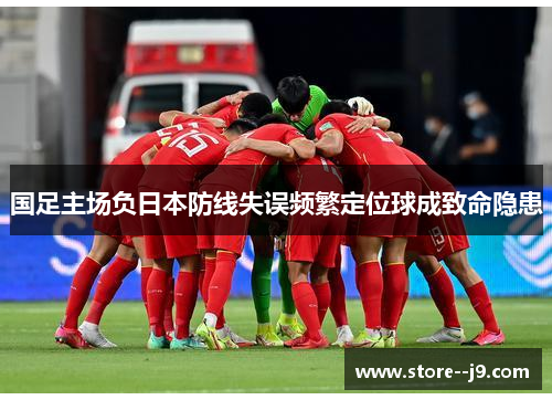 国足主场负日本防线失误频繁定位球成致命隐患