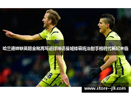 哈兰德蝉联英超金靴再写进球神话曼城锋霸统治射手榜时代新纪来临 哈兰德蝉联英超金靴再写进球神话曼城锋霸统治射手榜时代新纪来临