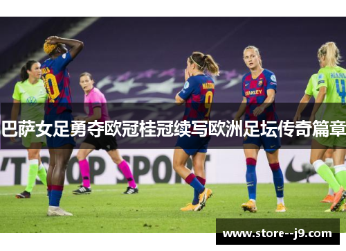巴萨女足勇夺欧冠桂冠续写欧洲足坛传奇篇章 巴萨女足勇夺欧冠桂冠续写欧洲足坛传奇篇章