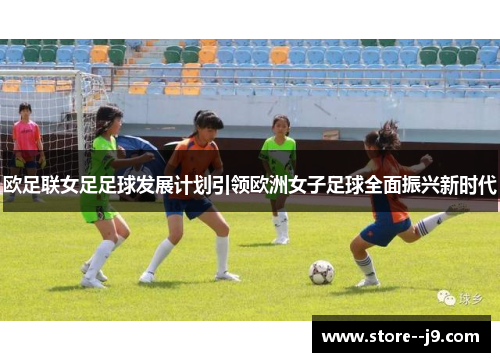 欧足联女足足球发展计划引领欧洲女子足球全面振兴新时代 欧足联女足足球发展计划引领欧洲女子足球全面振兴新时代