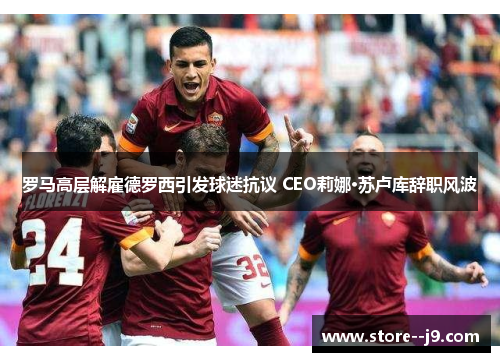 罗马高层解雇德罗西引发球迷抗议 CEO莉娜·苏卢库辞职风波