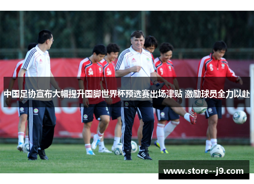 中国足协宣布大幅提升国脚世界杯预选赛出场津贴 激励球员全力以赴 中国足协宣布大幅提升国脚世界杯预选赛出场津贴 激励球员全力以赴