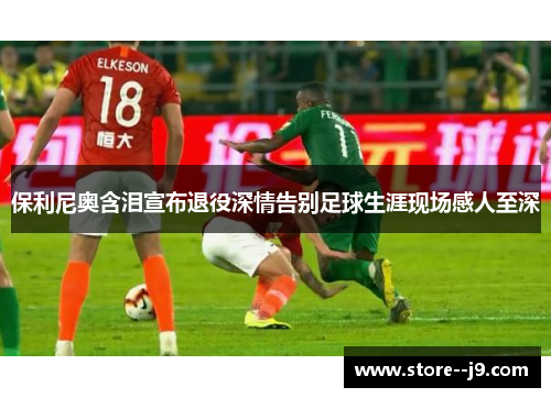 保利尼奥含泪宣布退役深情告别足球生涯现场感人至深 保利尼奥含泪宣布退役深情告别足球生涯现场感人至深