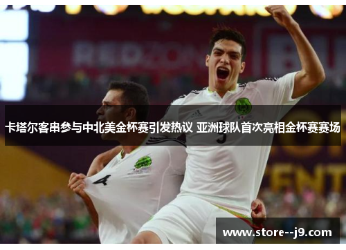 卡塔尔客串参与中北美金杯赛引发热议 亚洲球队首次亮相金杯赛赛场 卡塔尔客串参与中北美金杯赛引发热议 亚洲球队首次亮相金杯赛赛场