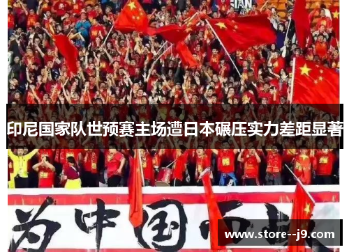 印尼国家队世预赛主场遭日本碾压实力差距显著 印尼国家队世预赛主场遭日本碾压实力差距显著