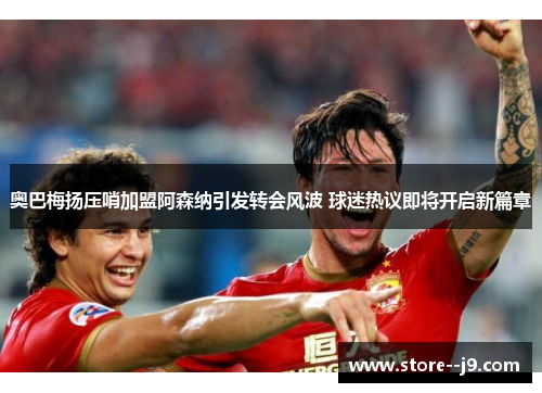 奥巴梅扬压哨加盟阿森纳引发转会风波 球迷热议即将开启新篇章 奥巴梅扬压哨加盟阿森纳引发转会风波 球迷热议即将开启新篇章