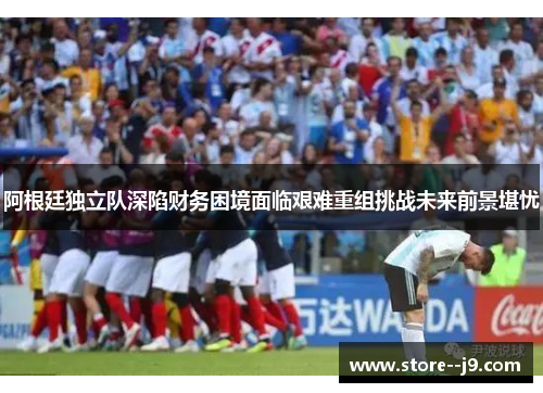 阿根廷独立队深陷财务困境面临艰难重组挑战未来前景堪忧 阿根廷独立队深陷财务困境面临艰难重组挑战未来前景堪忧