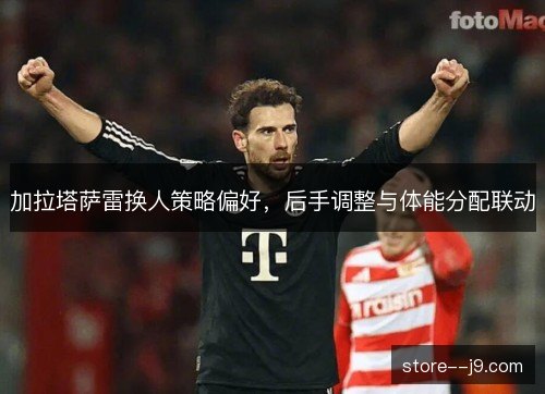 加拉塔萨雷换人策略偏好,后手调整与体能分配联动 加拉塔萨雷换人策略偏好,后手调整与体能分配联动